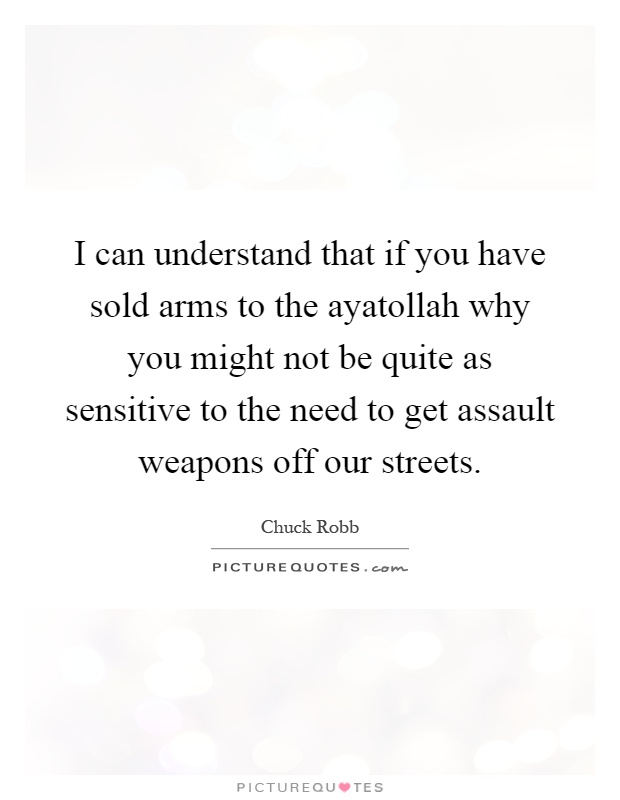 I can understand that if you have sold arms to the ayatollah why you might not be quite as sensitive to the need to get assault weapons off our streets Picture Quote #1