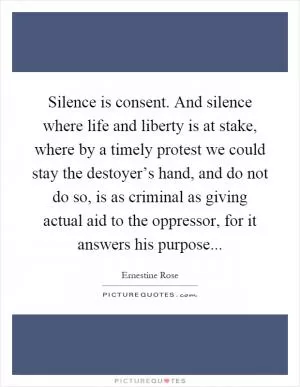 Silence is consent. And silence where life and liberty is at stake, where by a timely protest we could stay the destoyer’s hand, and do not do so, is as criminal as giving actual aid to the oppressor, for it answers his purpose Picture Quote #1