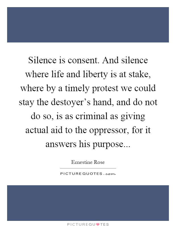 Silence is consent. And silence where life and liberty is at stake, where by a timely protest we could stay the destoyer's hand, and do not do so, is as criminal as giving actual aid to the oppressor, for it answers his purpose Picture Quote #1