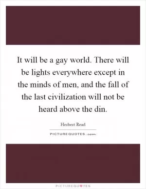 It will be a gay world. There will be lights everywhere except in the minds of men, and the fall of the last civilization will not be heard above the din Picture Quote #1