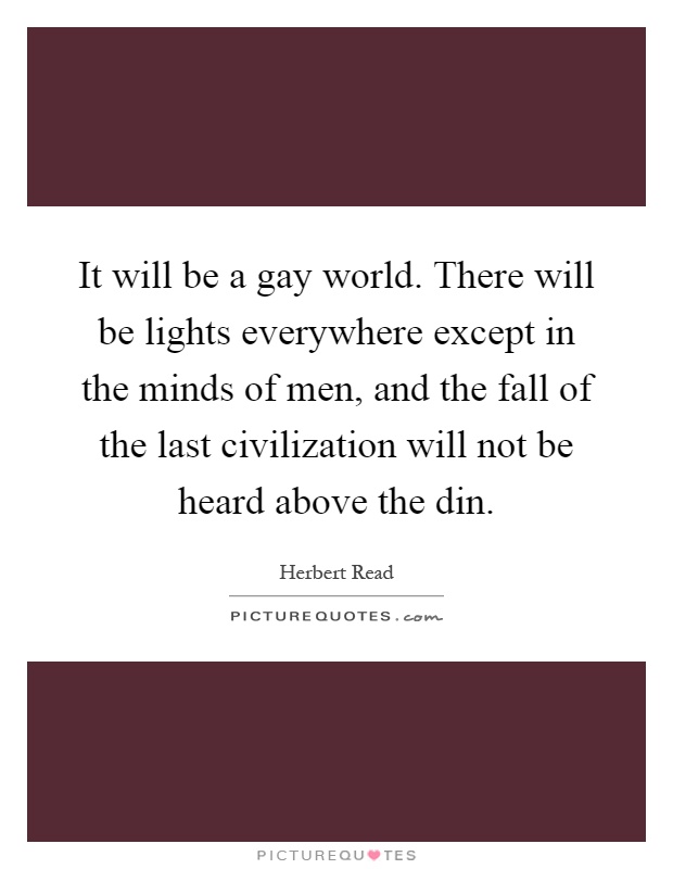 It will be a gay world. There will be lights everywhere except in the minds of men, and the fall of the last civilization will not be heard above the din Picture Quote #1