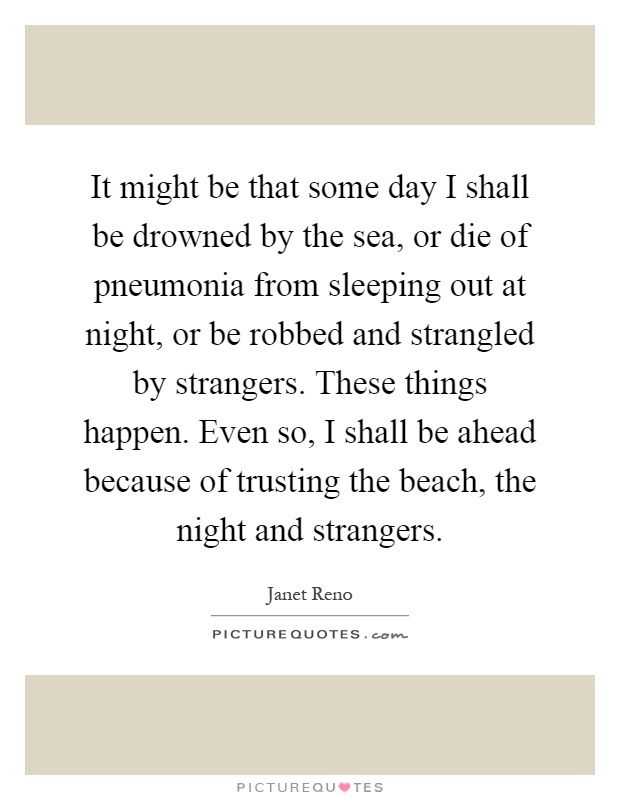 It might be that some day I shall be drowned by the sea, or die of pneumonia from sleeping out at night, or be robbed and strangled by strangers. These things happen. Even so, I shall be ahead because of trusting the beach, the night and strangers Picture Quote #1