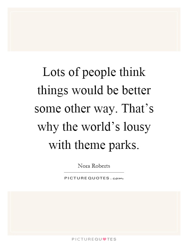 Lots of people think things would be better some other way. That's why the world's lousy with theme parks Picture Quote #1