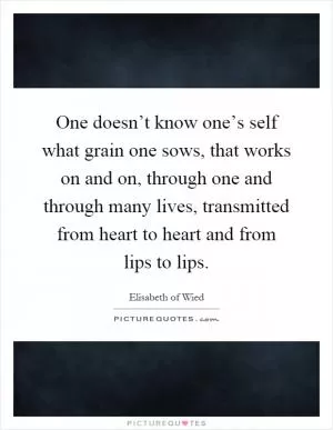 One doesn’t know one’s self what grain one sows, that works on and on, through one and through many lives, transmitted from heart to heart and from lips to lips Picture Quote #1