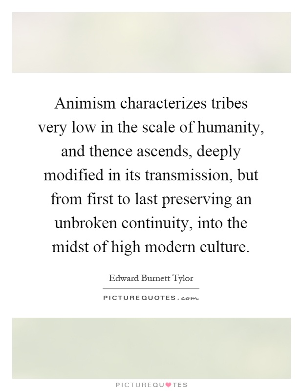 Animism characterizes tribes very low in the scale of humanity, and thence ascends, deeply modified in its transmission, but from first to last preserving an unbroken continuity, into the midst of high modern culture Picture Quote #1