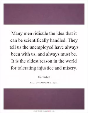 Many men ridicule the idea that it can be scientifically handled. They tell us the unemployed have always been with us, and always must be. It is the oldest reason in the world for tolerating injustice and misery Picture Quote #1