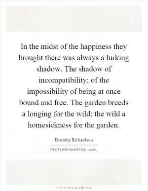 In the midst of the happiness they brought there was always a lurking shadow. The shadow of incompatibility; of the impossibility of being at once bound and free. The garden breeds a longing for the wild; the wild a homesickness for the garden Picture Quote #1