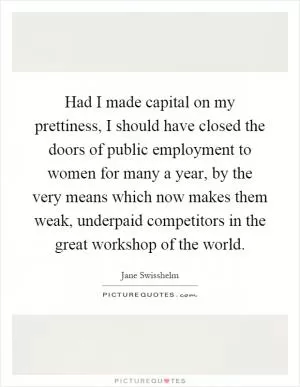 Had I made capital on my prettiness, I should have closed the doors of public employment to women for many a year, by the very means which now makes them weak, underpaid competitors in the great workshop of the world Picture Quote #1