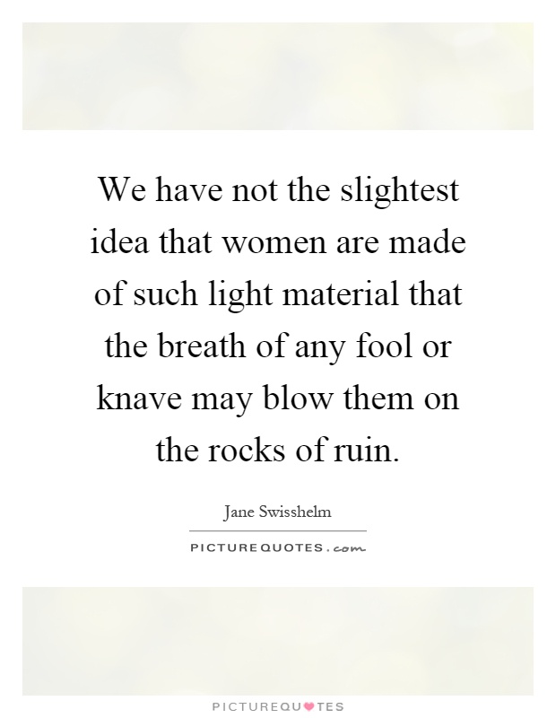 We have not the slightest idea that women are made of such light material that the breath of any fool or knave may blow them on the rocks of ruin Picture Quote #1
