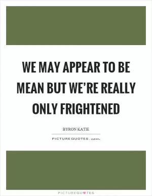 We may appear to be mean but we’re really only frightened Picture Quote #1