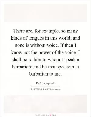 There are, for example, so many kinds of tongues in this world; and none is without voice. If then I know not the power of the voice, I shall be to him to whom I speak a barbarian; and he that speaketh, a barbarian to me Picture Quote #1