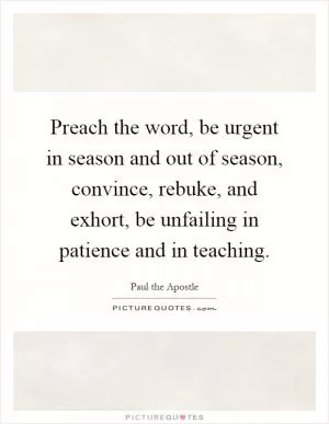 Preach the word, be urgent in season and out of season, convince, rebuke, and exhort, be unfailing in patience and in teaching Picture Quote #1