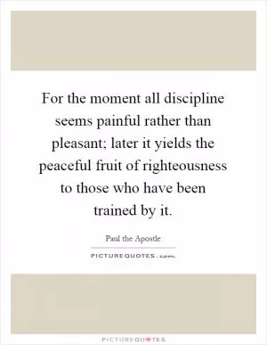 For the moment all discipline seems painful rather than pleasant; later it yields the peaceful fruit of righteousness to those who have been trained by it Picture Quote #1