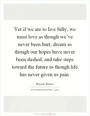Yet if we are to live fully, we must love as though we’ve never been hurt, dream as though our hopes have never been dashed, and take steps toward the future as though life has never given us pain Picture Quote #1