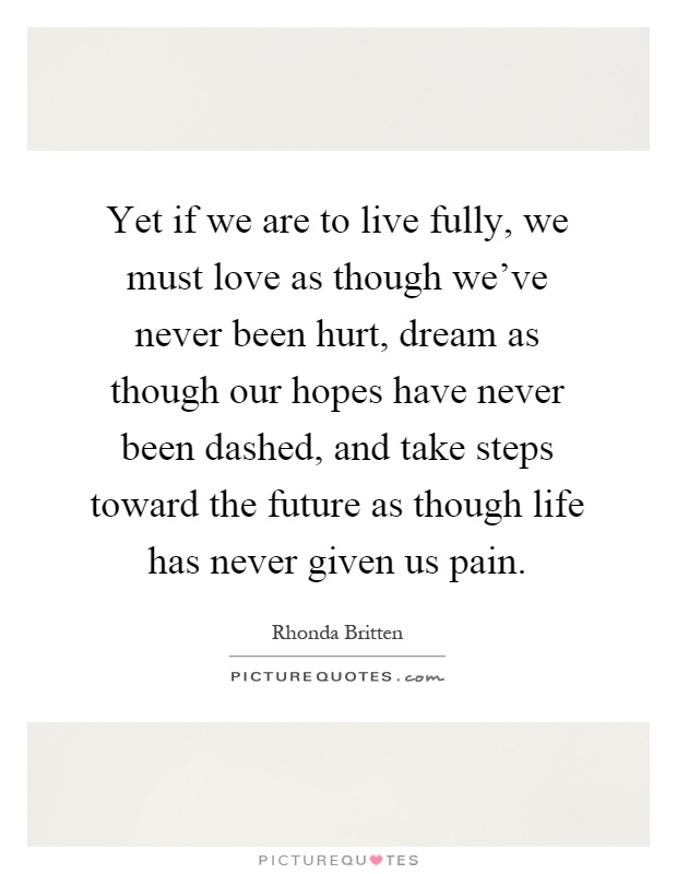 Yet if we are to live fully, we must love as though we've never been hurt, dream as though our hopes have never been dashed, and take steps toward the future as though life has never given us pain Picture Quote #1