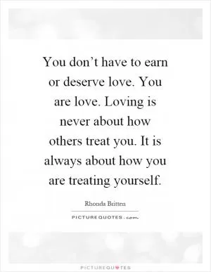 You don’t have to earn or deserve love. You are love. Loving is never about how others treat you. It is always about how you are treating yourself Picture Quote #1