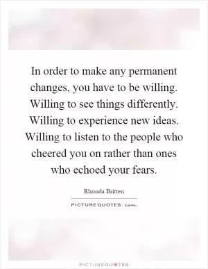 In order to make any permanent changes, you have to be willing. Willing to see things differently. Willing to experience new ideas. Willing to listen to the people who cheered you on rather than ones who echoed your fears Picture Quote #1