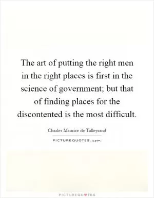The art of putting the right men in the right places is first in the science of government; but that of finding places for the discontented is the most difficult Picture Quote #1