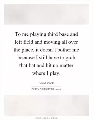 To me playing third base and left field and moving all over the place, it doesn’t bother me because I still have to grab that bat and hit no matter where I play Picture Quote #1