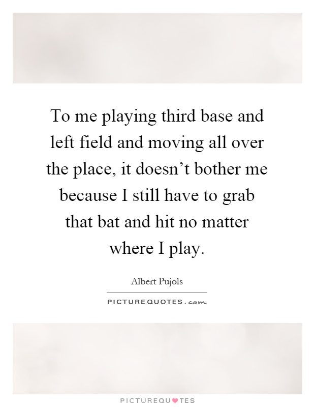 To me playing third base and left field and moving all over the place, it doesn't bother me because I still have to grab that bat and hit no matter where I play Picture Quote #1