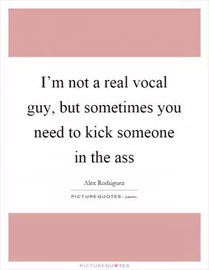 I’m not a real vocal guy, but sometimes you need to kick someone in the ass Picture Quote #1