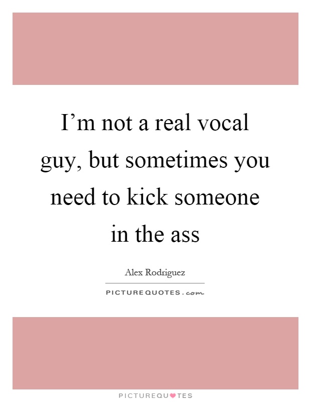 I'm not a real vocal guy, but sometimes you need to kick someone in the ass Picture Quote #1