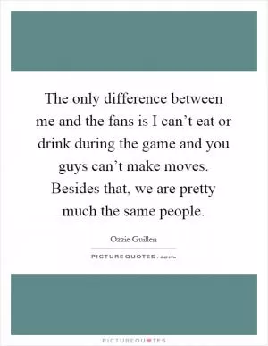 The only difference between me and the fans is I can’t eat or drink during the game and you guys can’t make moves. Besides that, we are pretty much the same people Picture Quote #1