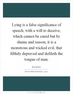 Lying is a false significance of speech, with a will to deceive, which cannot be cured but by shame and reason; it is a monstrous and wicked evil, that filthily depraved and defileth the tongue of man Picture Quote #1
