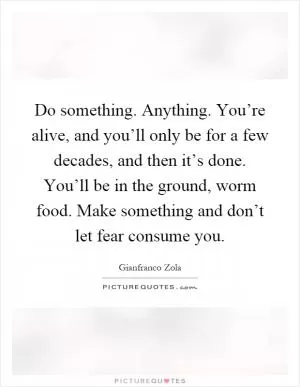 Do something. Anything. You’re alive, and you’ll only be for a few decades, and then it’s done. You’ll be in the ground, worm food. Make something and don’t let fear consume you Picture Quote #1