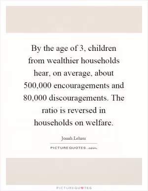 By the age of 3, children from wealthier households hear, on average, about 500,000 encouragements and 80,000 discouragements. The ratio is reversed in households on welfare Picture Quote #1