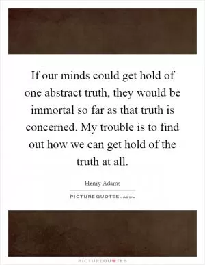 If our minds could get hold of one abstract truth, they would be immortal so far as that truth is concerned. My trouble is to find out how we can get hold of the truth at all Picture Quote #1
