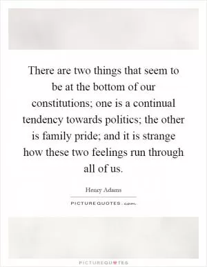 There are two things that seem to be at the bottom of our constitutions; one is a continual tendency towards politics; the other is family pride; and it is strange how these two feelings run through all of us Picture Quote #1