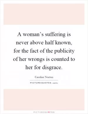 A woman’s suffering is never above half known, for the fact of the publicity of her wrongs is counted to her for disgrace Picture Quote #1