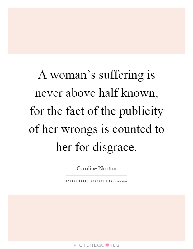 A woman's suffering is never above half known, for the fact of the publicity of her wrongs is counted to her for disgrace Picture Quote #1