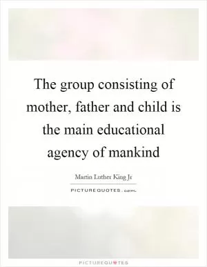 The group consisting of mother, father and child is the main educational agency of mankind Picture Quote #1