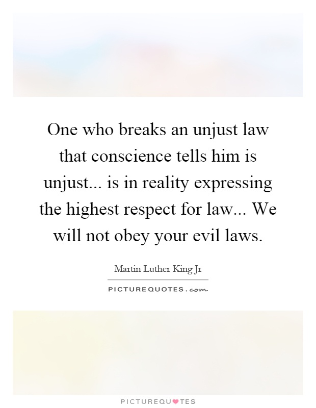 One who breaks an unjust law that conscience tells him is unjust... is in reality expressing the highest respect for law... We will not obey your evil laws Picture Quote #1