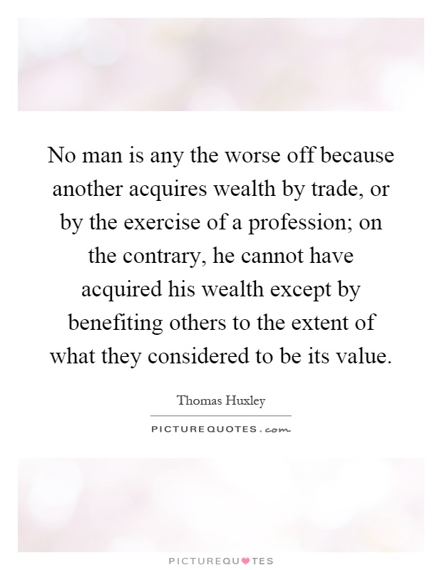 No man is any the worse off because another acquires wealth by trade, or by the exercise of a profession; on the contrary, he cannot have acquired his wealth except by benefiting others to the extent of what they considered to be its value Picture Quote #1