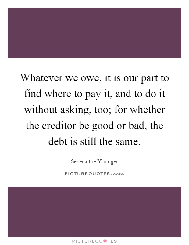 Whatever we owe, it is our part to find where to pay it, and to do it without asking, too; for whether the creditor be good or bad, the debt is still the same Picture Quote #1
