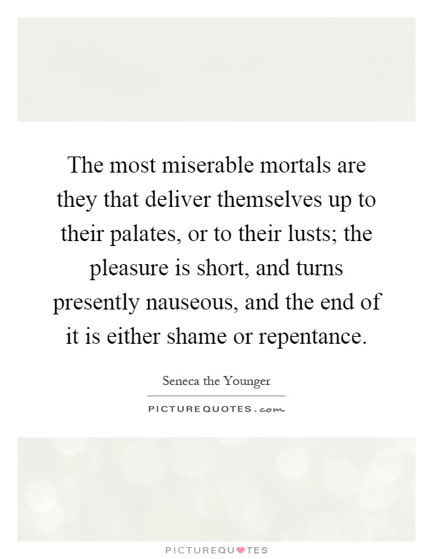 The most miserable mortals are they that deliver themselves up to their palates, or to their lusts; the pleasure is short, and turns presently nauseous, and the end of it is either shame or repentance Picture Quote #1
