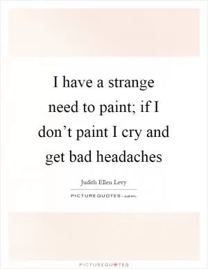 I have a strange need to paint; if I don’t paint I cry and get bad headaches Picture Quote #1