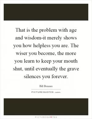 That is the problem with age and wisdom-it merely shows you how helpless you are. The wiser you become, the more you learn to keep your mouth shut, until eventually the grave silences you forever Picture Quote #1