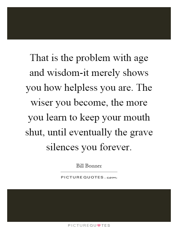 That is the problem with age and wisdom-it merely shows you how helpless you are. The wiser you become, the more you learn to keep your mouth shut, until eventually the grave silences you forever Picture Quote #1