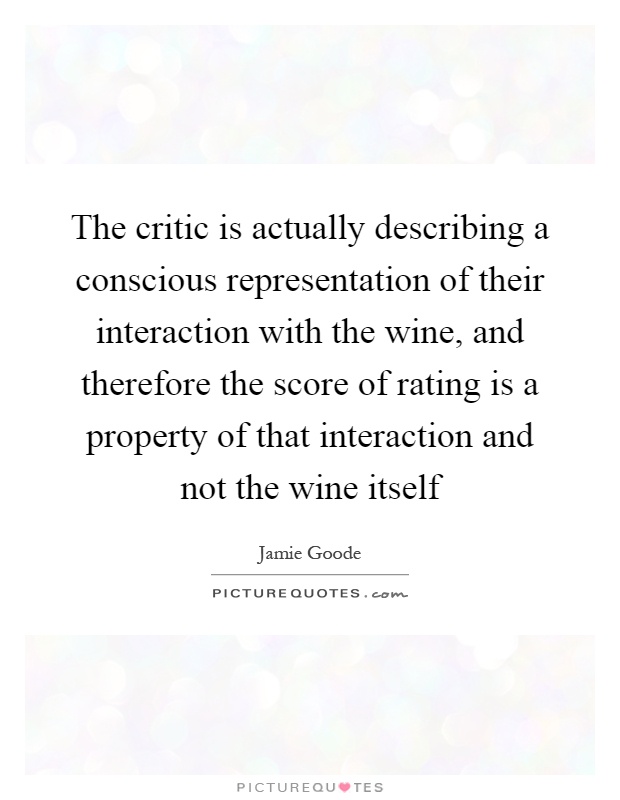 The critic is actually describing a conscious representation of their interaction with the wine, and therefore the score of rating is a property of that interaction and not the wine itself Picture Quote #1