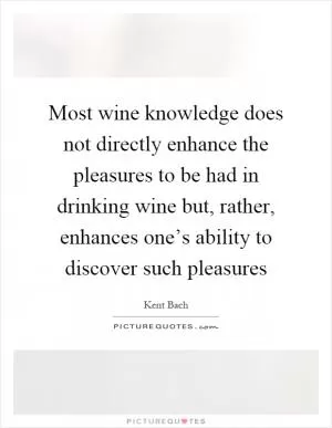 Most wine knowledge does not directly enhance the pleasures to be had in drinking wine but, rather, enhances one’s ability to discover such pleasures Picture Quote #1
