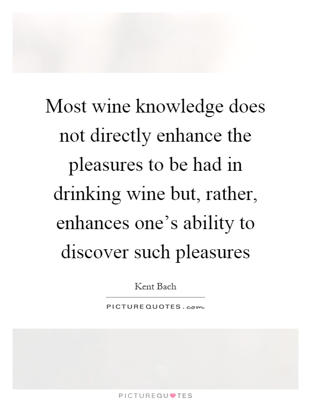 Most wine knowledge does not directly enhance the pleasures to be had in drinking wine but, rather, enhances one's ability to discover such pleasures Picture Quote #1