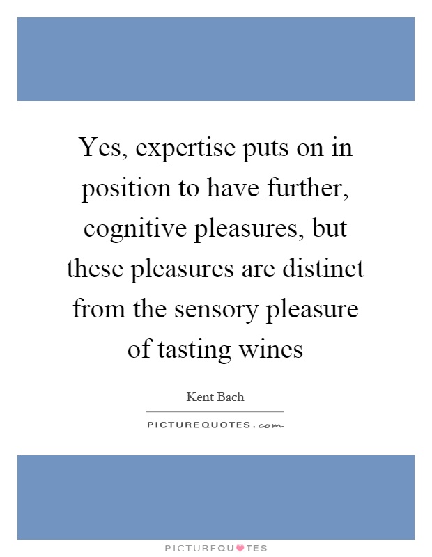 Yes, expertise puts on in position to have further, cognitive pleasures, but these pleasures are distinct from the sensory pleasure of tasting wines Picture Quote #1