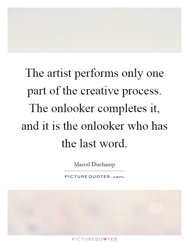 The artist performs only one part of the creative process. The onlooker completes it, and it is the onlooker who has the last word Picture Quote #1