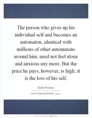 The person who gives up his individual self and becomes an automaton, identical with millions of other automatons around him, need not feel alone and anxious any more. But the price he pays, however, is high; it is the loss of his self Picture Quote #1