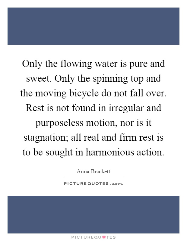 Only the flowing water is pure and sweet. Only the spinning top and the moving bicycle do not fall over. Rest is not found in irregular and purposeless motion, nor is it stagnation; all real and firm rest is to be sought in harmonious action Picture Quote #1