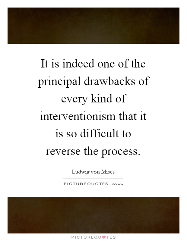 It is indeed one of the principal drawbacks of every kind of interventionism that it is so difficult to reverse the process Picture Quote #1